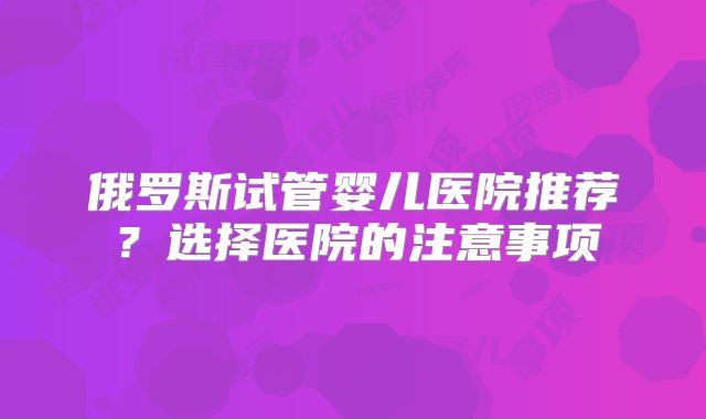 俄罗斯试管婴儿医院推荐？选择医院的注意事项