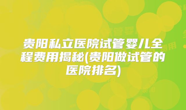 贵阳私立医院试管婴儿全程费用揭秘(贵阳做试管的医院排名)