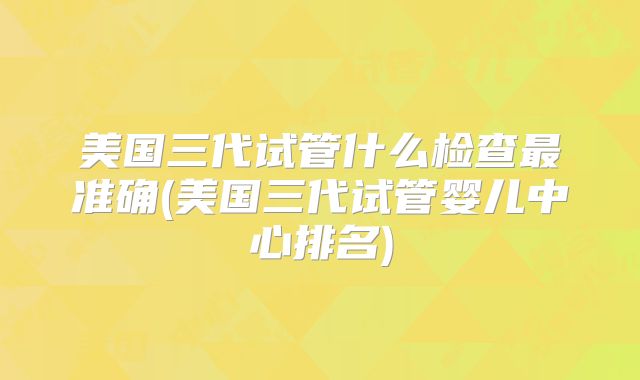 美国三代试管什么检查最准确(美国三代试管婴儿中心排名)