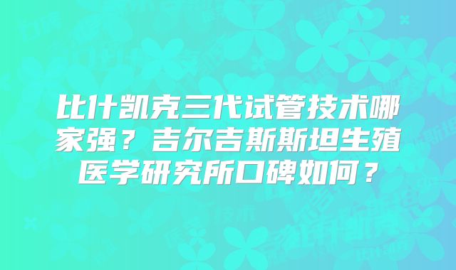 比什凯克三代试管技术哪家强？吉尔吉斯斯坦生殖医学研究所口碑如何？