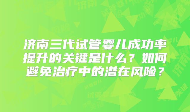 济南三代试管婴儿成功率提升的关键是什么？如何避免治疗中的潜在风险？