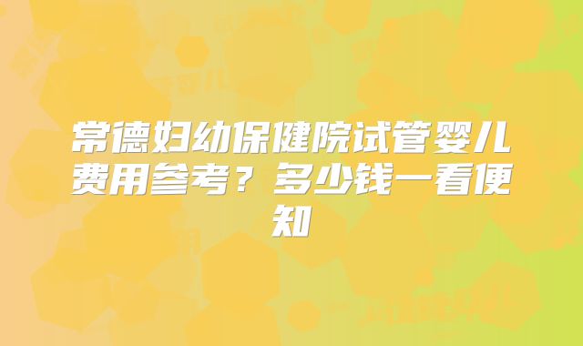 常德妇幼保健院试管婴儿费用参考?多少钱一看便知