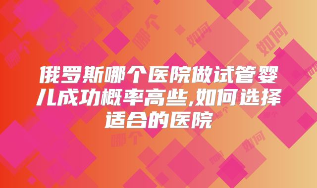 俄罗斯哪个医院做试管婴儿成功概率高些,如何选择适合的医院