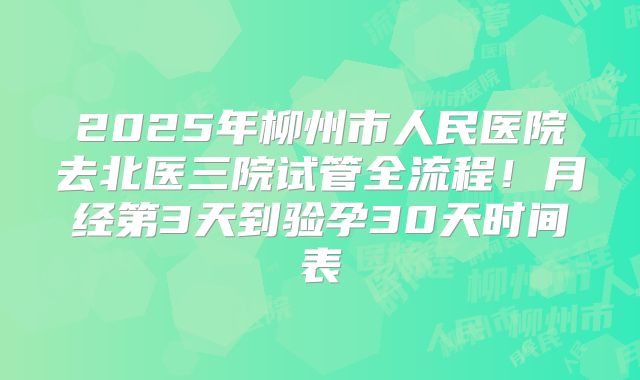 2025年柳州市人民医院去北医三院试管全流程！月经第3天到验孕30天时间表
