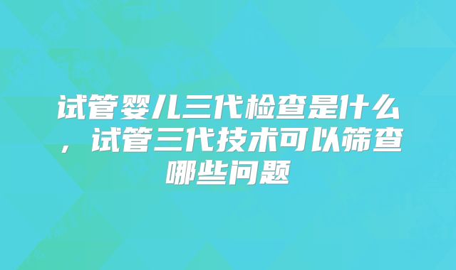 试管婴儿三代检查是什么，试管三代技术可以筛查哪些问题