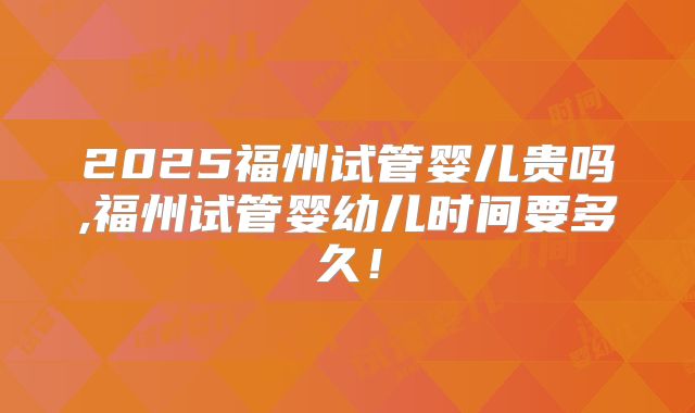 2025福州试管婴儿贵吗,福州试管婴幼儿时间要多久！