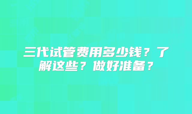 三代试管费用多少钱？了解这些？做好准备？