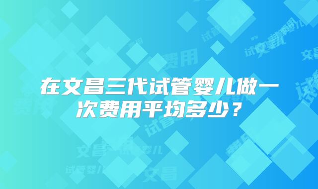 在文昌三代试管婴儿做一次费用平均多少?