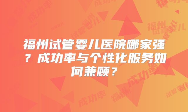 福州试管婴儿医院哪家强？成功率与个性化服务如何兼顾？