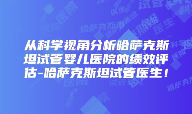 从科学视角分析哈萨克斯坦试管婴儿医院的绩效评估-哈萨克斯坦试管医生!