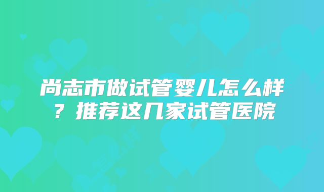 尚志市做试管婴儿怎么样？推荐这几家试管医院