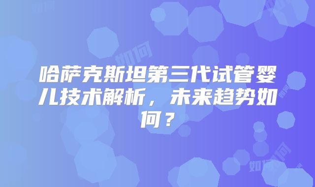 哈萨克斯坦第三代试管婴儿技术解析，未来趋势如何？
