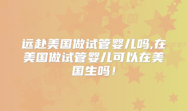 远赴美国做试管婴儿吗,在美国做试管婴儿可以在美国生吗！
