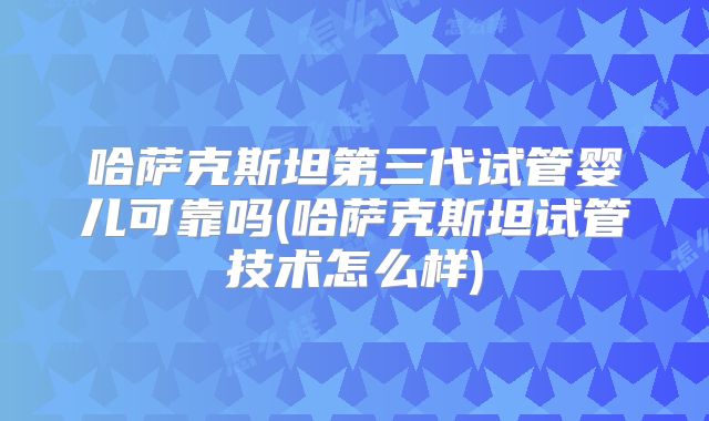 哈萨克斯坦第三代试管婴儿可靠吗(哈萨克斯坦试管技术怎么样)