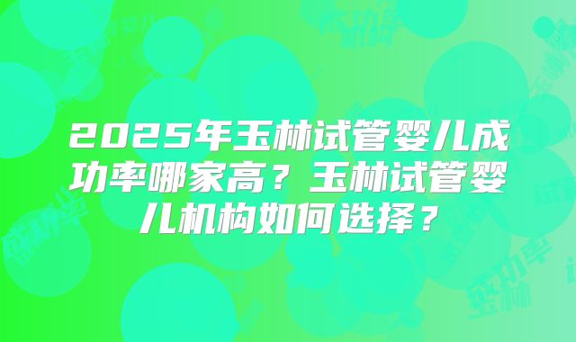 2025年玉林试管婴儿成功率哪家高?玉林试管婴儿机构如何选择?