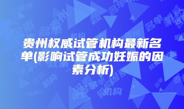 贵州权威试管机构最新名单(影响试管成功妊娠的因素分析)