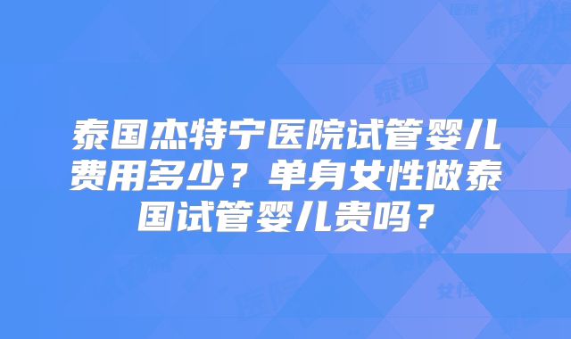 泰国杰特宁医院试管婴儿费用多少？单身女性做泰国试管婴儿贵吗？