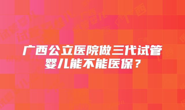 广西公立医院做三代试管婴儿能不能医保？