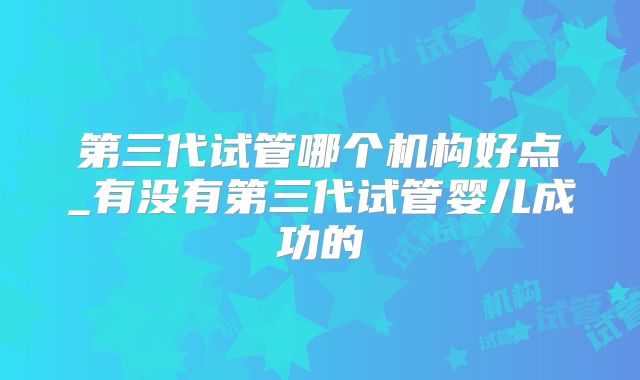 第三代试管哪个机构好点_有没有第三代试管婴儿成功的