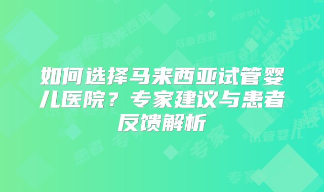 如何选择马来西亚试管婴儿医院？专家建议与患者反馈解析