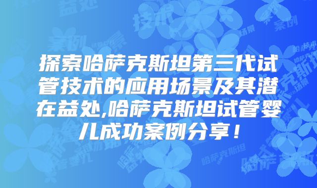 探索哈萨克斯坦第三代试管技术的应用场景及其潜在益处,哈萨克斯坦试管婴儿成功案例分享！