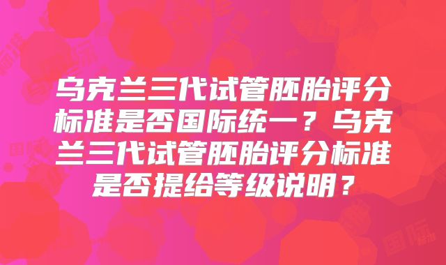 乌克兰三代试管胚胎评分标准是否国际统一？乌克兰三代试管胚胎评分标准是否提给等级说明？