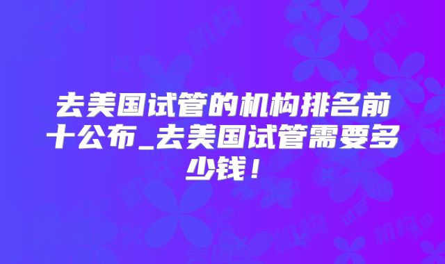 去美国试管的机构排名前十公布_去美国试管需要多少钱！