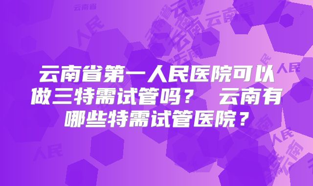 云南省第一人民医院可以做三特需试管吗？ 云南有哪些特需试管医院？