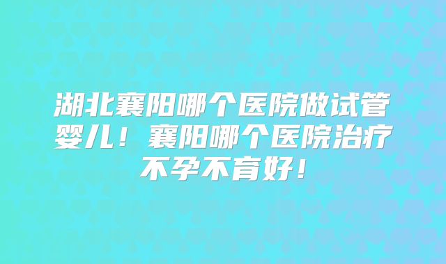 湖北襄阳哪个医院做试管婴儿！襄阳哪个医院治疗不孕不育好！