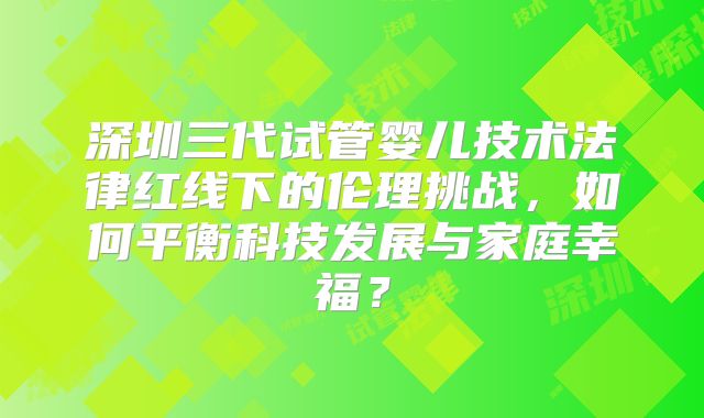深圳三代试管婴儿技术法律红线下的伦理挑战，如何平衡科技发展与家庭幸福？