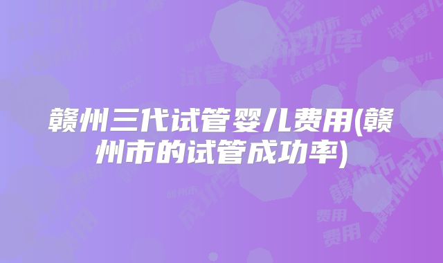 赣州三代试管婴儿费用(赣州市的试管成功率)