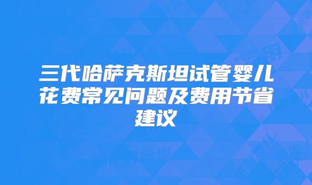 三代哈萨克斯坦试管婴儿花费常见问题及费用节省建议