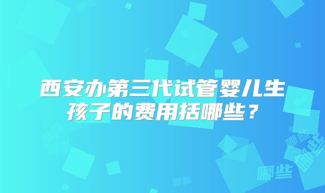 西安办第三代试管婴儿生孩子的费用括哪些?