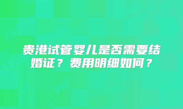 贵港试管婴儿是否需要结婚证？费用明细如何？