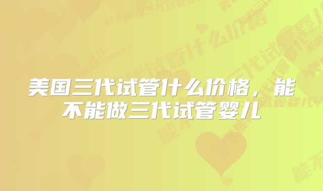 美国三代试管什么价格，能不能做三代试管婴儿