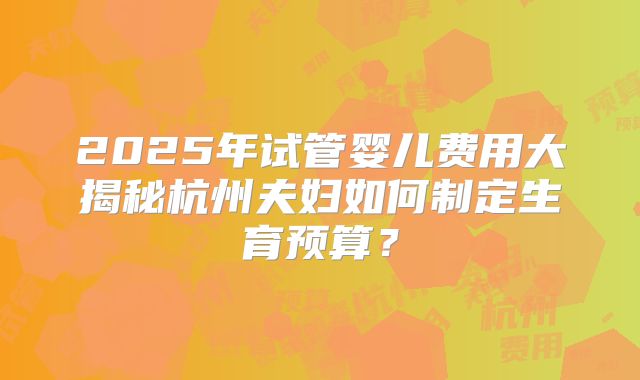 2025年试管婴儿费用大揭秘杭州夫妇如何制定生育预算？