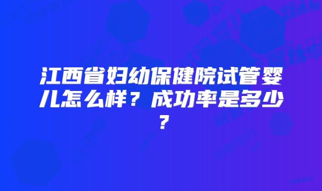 江西省妇幼保健院试管婴儿怎么样?成功率是多少?