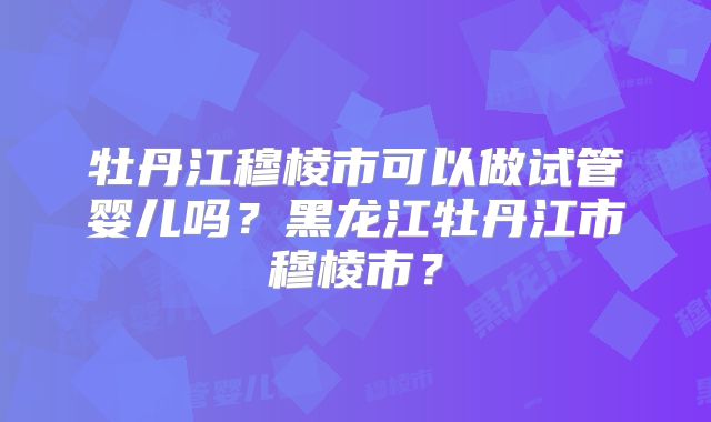 牡丹江穆棱市可以做试管婴儿吗？黑龙江牡丹江市穆棱市？