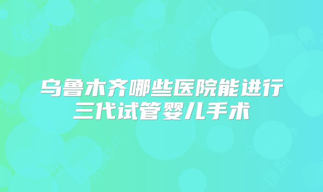 乌鲁木齐哪些医院能进行三代试管婴儿手术