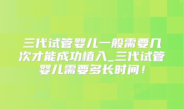 三代试管婴儿一般需要几次才能成功植入_三代试管婴儿需要多长时间！