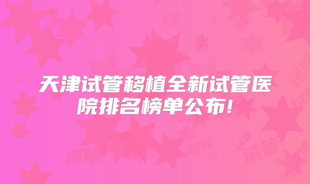 天津试管移植全新试管医院排名榜单公布!