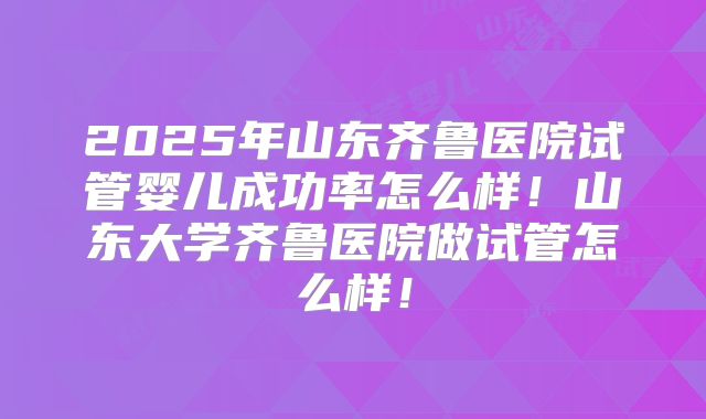 2025年山东齐鲁医院试管婴儿成功率怎么样！山东大学齐鲁医院做试管怎么样！