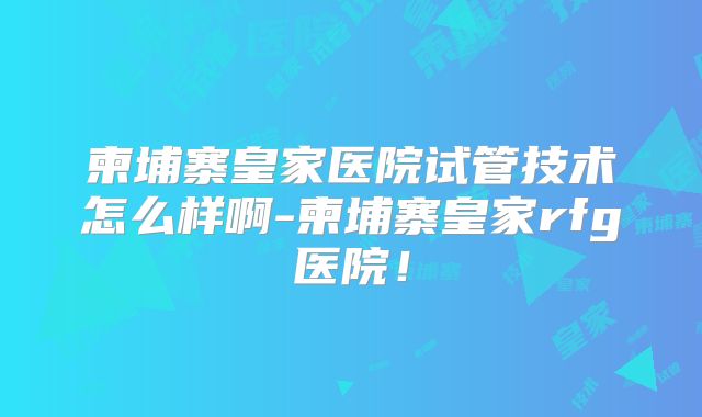 柬埔寨皇家医院试管技术怎么样啊-柬埔寨皇家rfg医院！