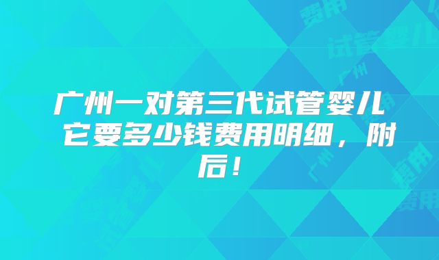 广州一对第三代试管婴儿 它要多少钱费用明细,附后!