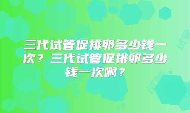 三代试管促排卵多少钱一次？三代试管促排卵多少钱一次啊？