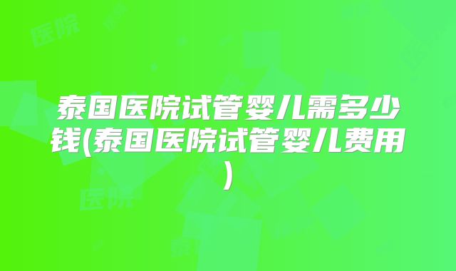 泰国医院试管婴儿需多少钱(泰国医院试管婴儿费用)