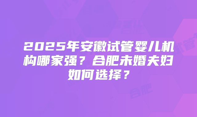 2025年安徽试管婴儿机构哪家强？合肥未婚夫妇如何选择？