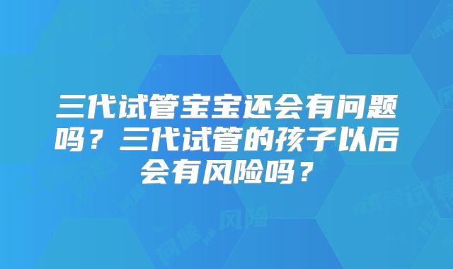 三代试管宝宝还会有问题吗？三代试管的孩子以后会有风险吗？