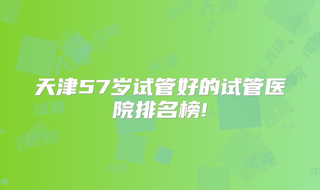 天津57岁试管好的试管医院排名榜!