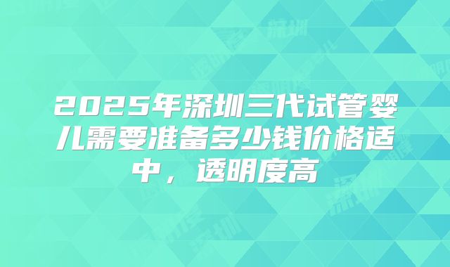 2025年深圳三代试管婴儿需要准备多少钱价格适中，透明度高